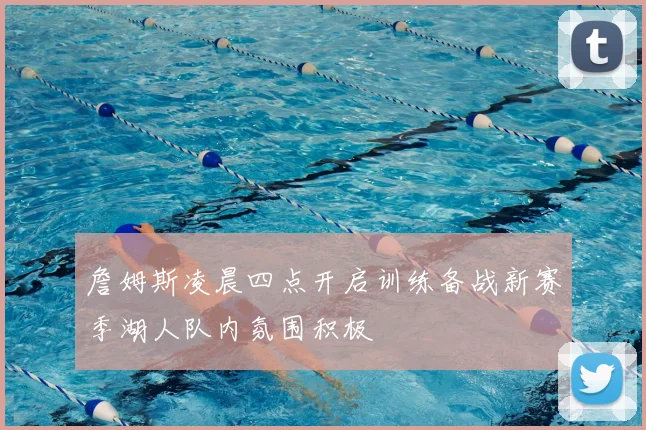 詹姆斯凌晨四点开启训练备战新赛季湖人队内氛围积极