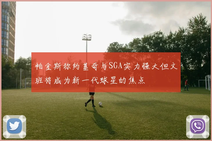 帕金斯称约基奇与SGA实力强大但文班将成为新一代球星的焦点