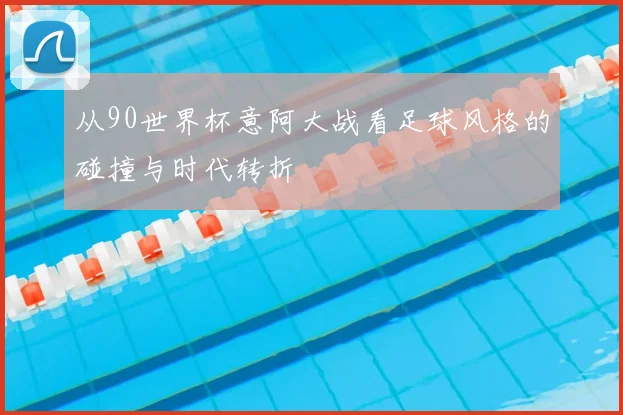 从90世界杯意阿大战看足球风格的碰撞与时代转折