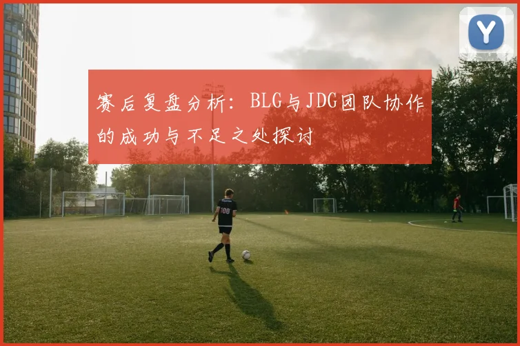 赛后复盘分析：BLG与JDG团队协作的成功与不足之处探讨