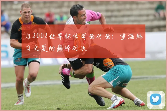 与2002世界杯传奇面对面：重温韩日之夏的巅峰对决