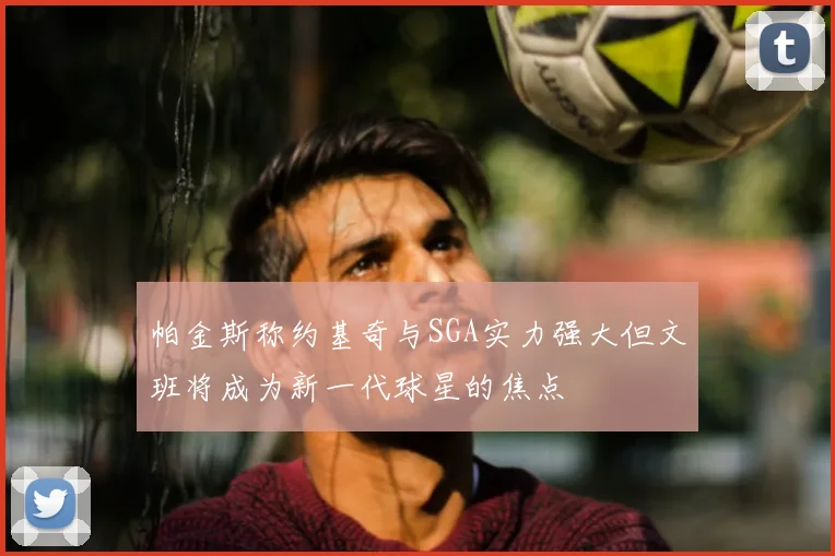 帕金斯称约基奇与SGA实力强大但文班将成为新一代球星的焦点