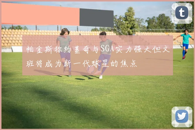 帕金斯称约基奇与SGA实力强大但文班将成为新一代球星的焦点