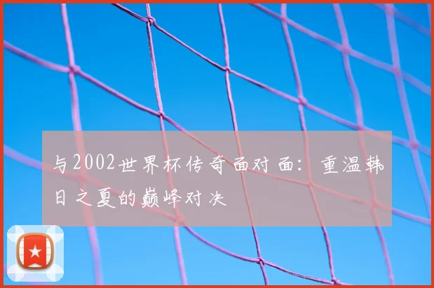 与2002世界杯传奇面对面:重温韩日之夏的巅峰对决