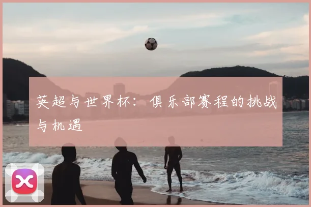英超与世界杯：俱乐部赛程的挑战与机遇
