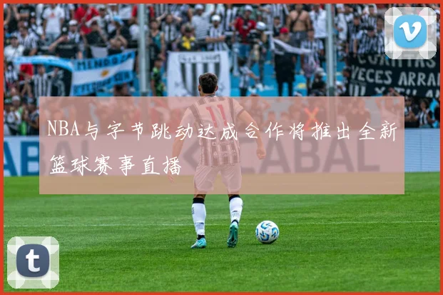 NBA与字节跳动达成合作将推出全新篮球赛事直播